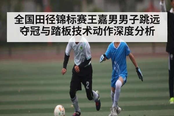 全国田径锦标赛王嘉男男子跳远夺冠与踏板技术动作深度分析